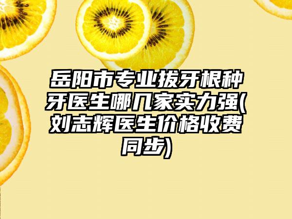 岳阳市专业拔牙根种牙医生哪几家实力强(刘志辉医生价格收费同步)