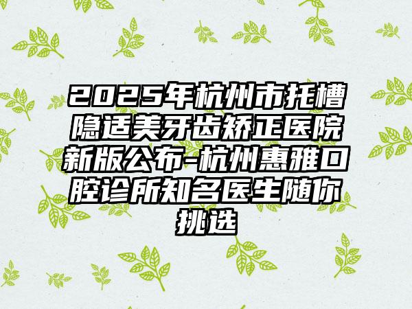 2025年杭州市托槽隐适美牙齿矫正医院新版公布-杭州惠雅口腔诊所知名医生随你挑选