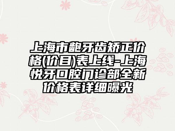 上海市龅牙齿矫正价格(价目)表上线-上海悦牙口腔门诊部全新价格表详细曝光
