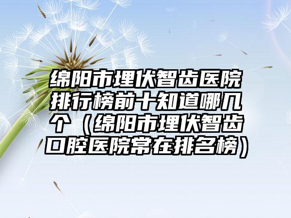 绵阳市埋伏智齿医院排行榜前十知道哪几个（绵阳市埋伏智齿口腔医院常在排名榜）