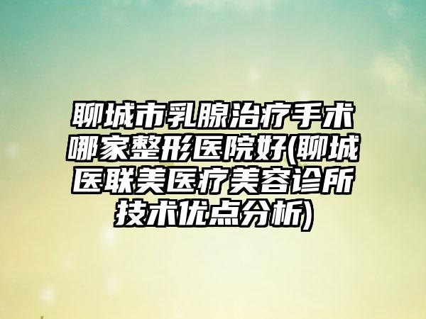 聊城市乳腺治疗手术哪家整形医院好(聊城医联美医疗美容诊所技术优点分析)