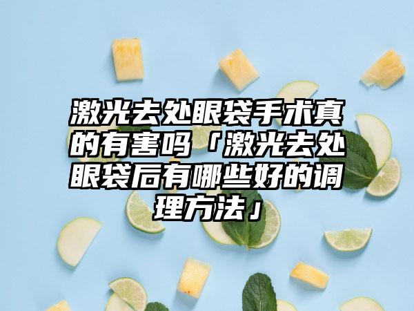 激光去处眼袋手术真的有害吗「激光去处眼袋后有哪些好的调理方法」