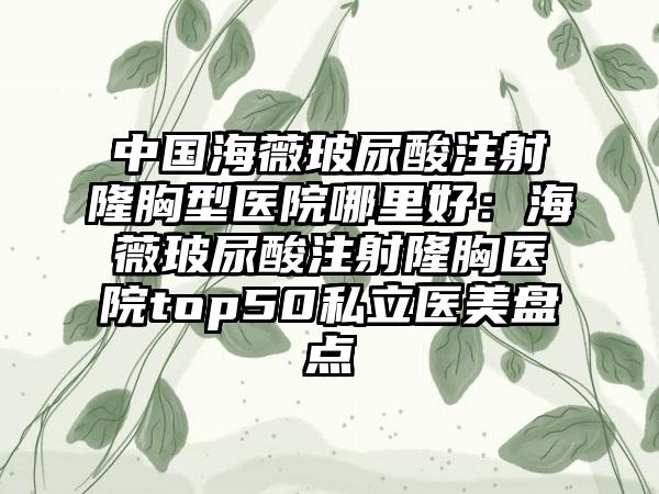 中国海薇玻尿酸注射隆胸型医院哪里好：海薇玻尿酸注射隆胸医院top50私立医美盘点