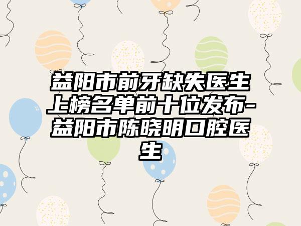 益阳市前牙缺失医生上榜名单前十位发布-益阳市陈晓明口腔医生
