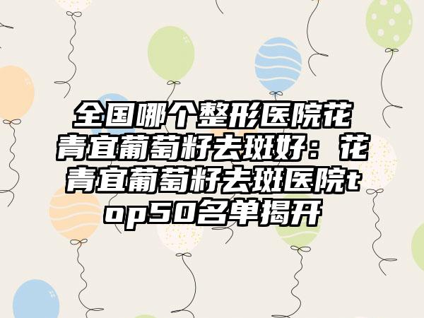 全国哪个整形医院花青宜葡萄籽去斑好：花青宜葡萄籽去斑医院top50名单揭开