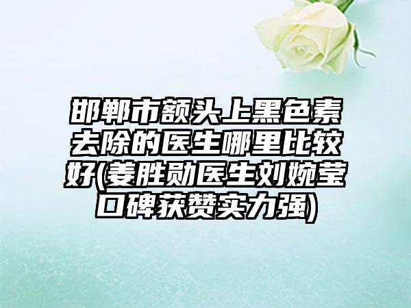 邯郸市额头上黑色素去除的医生哪里比较好(姜胜勋医生刘婉莹口碑获赞实力强)