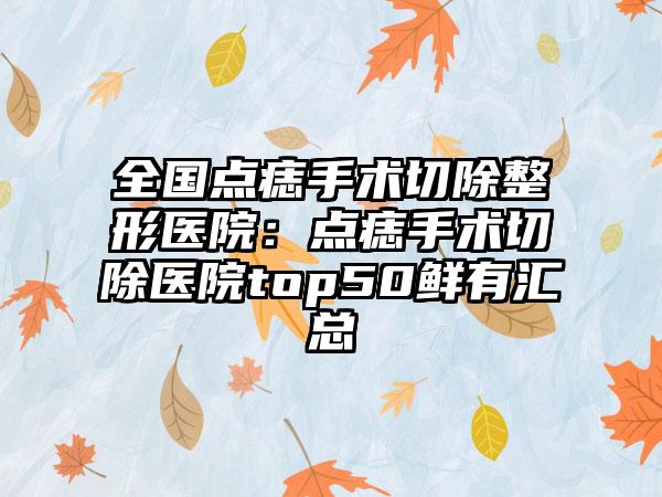 全国点痣手术切除整形医院：点痣手术切除医院top50鲜有汇总