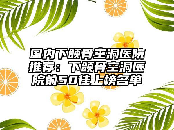 国内下颌骨空洞医院推荐：下颌骨空洞医院前50佳上榜名单