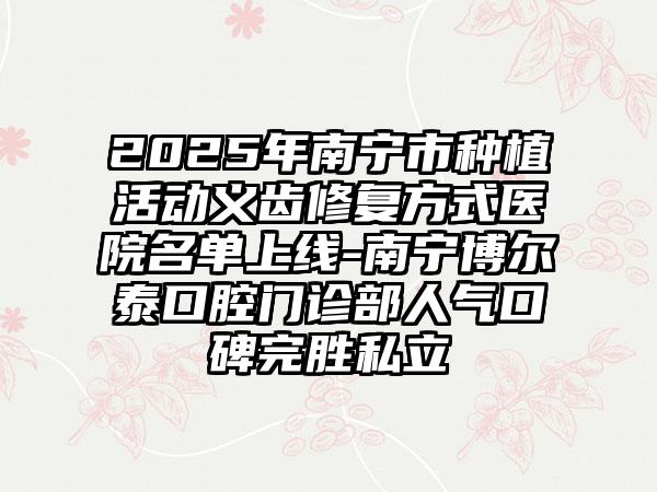 2025年南宁市种植活动义齿修复方式医院名单上线-南宁博尔泰口腔门诊部人气口碑完胜私立