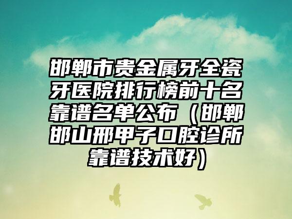 邯郸市贵金属牙全瓷牙医院排行榜前十名靠谱名单公布（邯郸邯山邢甲子口腔诊所靠谱技术好）