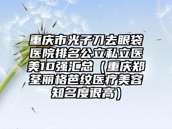 重庆市光子刀去眼袋医院排名公立私立医美10强汇总（重庆郑荃丽格芭纹医疗美容知名度很高）