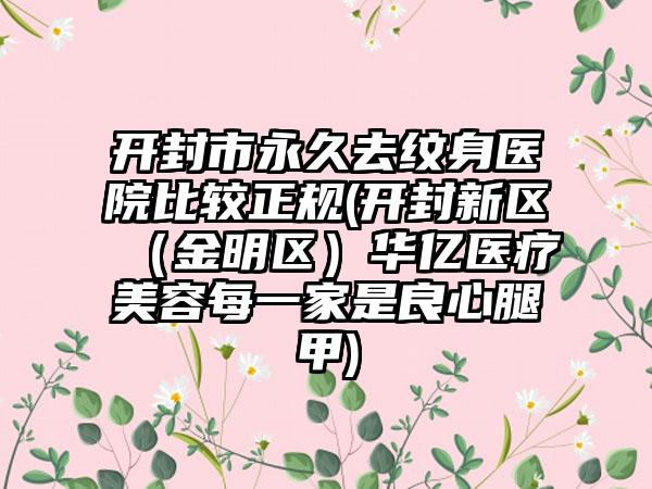 开封市永久去纹身医院比较正规(开封新区（金明区）华亿医疗美容每一家是良心腿甲)