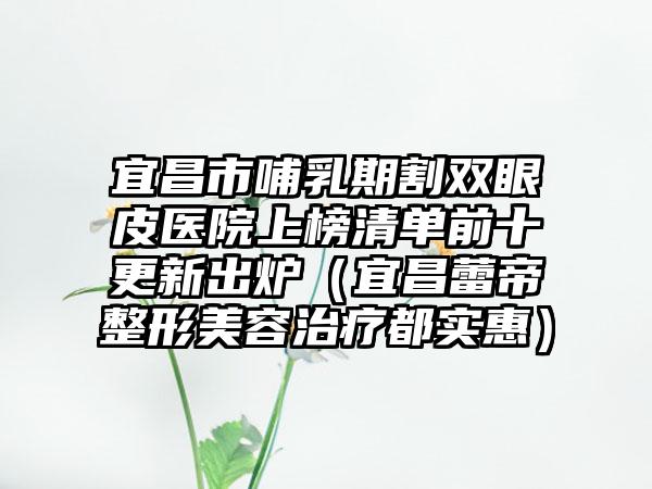 宜昌市哺乳期割双眼皮医院上榜清单前十更新出炉（宜昌蕾帝整形美容治疗都实惠）
