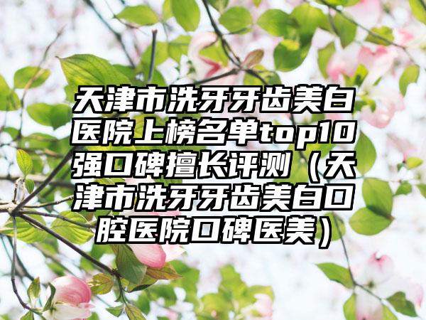 天津市洗牙牙齿美白医院上榜名单top10强口碑擅长评测（天津市洗牙牙齿美白口腔医院口碑医美）