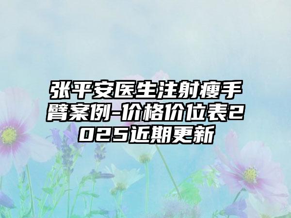 张平安医生注射瘦手臂案例-价格价位表2025近期更新