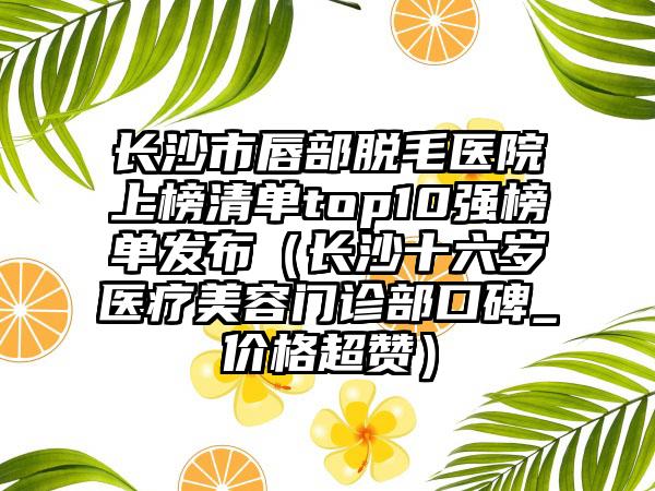 长沙市唇部脱毛医院上榜清单top10强榜单发布（长沙十六岁医疗美容门诊部口碑_价格超赞）