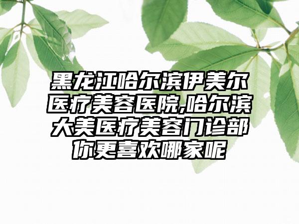 黑龙江哈尔滨伊美尔医疗美容医院,哈尔滨大美医疗美容门诊部你更喜欢哪家呢
