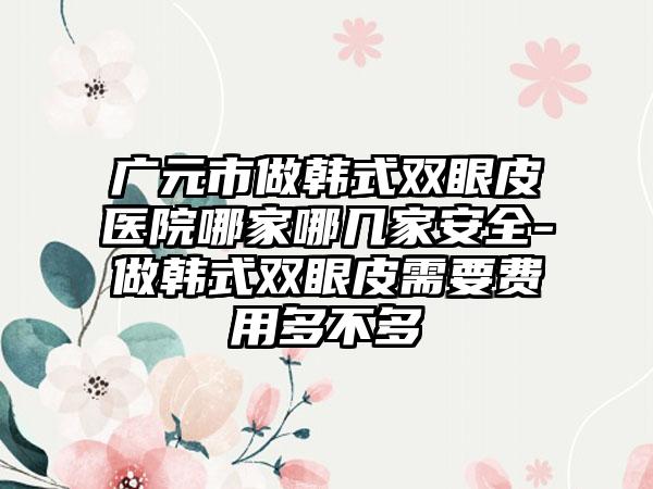 广元市做韩式双眼皮医院哪家哪几家安全-做韩式双眼皮需要费用多不多