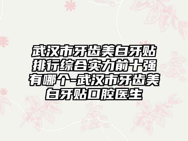 武汉市牙齿美白牙贴排行综合实力前十强有哪个-武汉市牙齿美白牙贴口腔医生