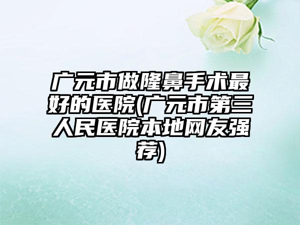 广元市做隆鼻手术最好的医院(广元市第三人民医院本地网友强荐)