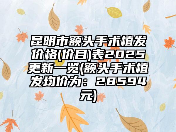 昆明市额头手术植发价格(价目)表2025更新一览(额头手术植发均价为：28594元)