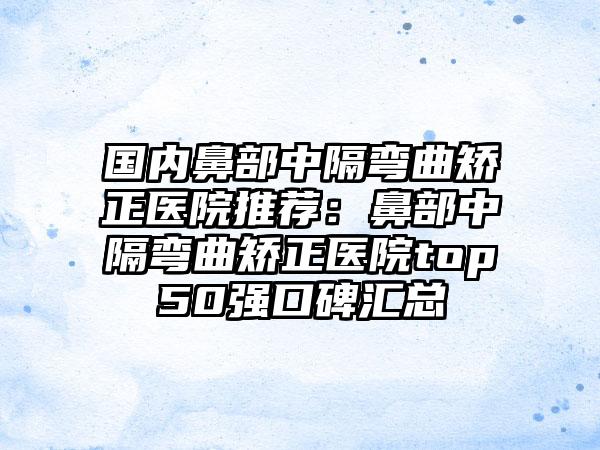 国内鼻部中隔弯曲矫正医院推荐：鼻部中隔弯曲矫正医院top50强口碑汇总