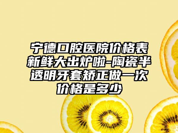 宁德口腔医院价格表新鲜大出炉啦-陶瓷半透明牙套矫正做一次价格是多少