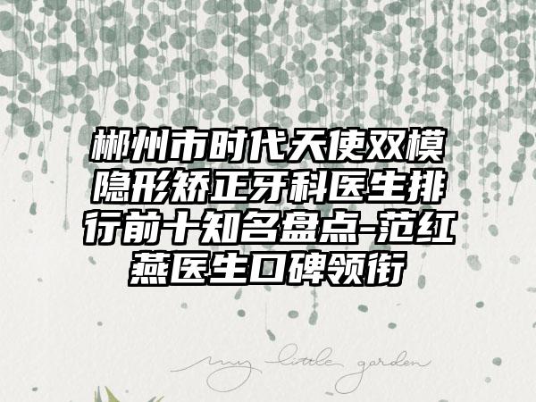 郴州市时代天使双模隐形矫正牙科医生排行前十知名盘点-范红燕医生口碑领衔