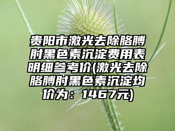 贵阳市激光去除胳膊肘黑色素沉淀费用表明细参考价(激光去除胳膊肘黑色素沉淀均价为：1467元)