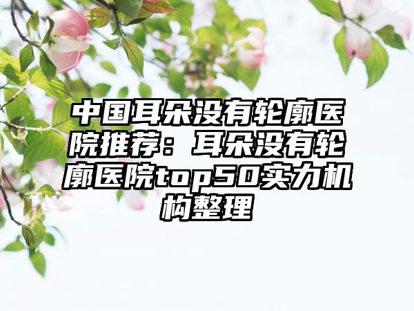 中国耳朵没有轮廓医院推荐：耳朵没有轮廓医院top50实力机构整理