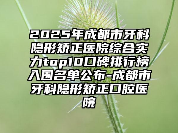 2025年成都市牙科隐形矫正医院综合实力top10口碑排行榜入围名单公布-成都市牙科隐形矫正口腔医院