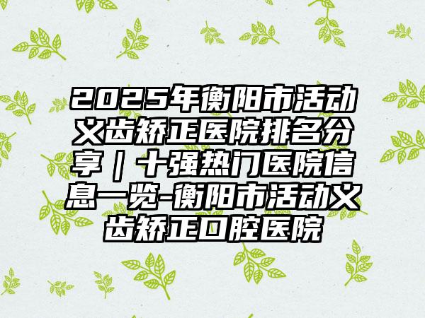 2025年衡阳市活动义齿矫正医院排名分享｜十强热门医院信息一览-衡阳市活动义齿矫正口腔医院