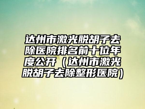 达州市激光脱胡子去除医院排名前十位年度公开（达州市激光脱胡子去除整形医院）
