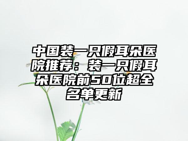 中国装一只假耳朵医院推荐：装一只假耳朵医院前50位超全名单更新