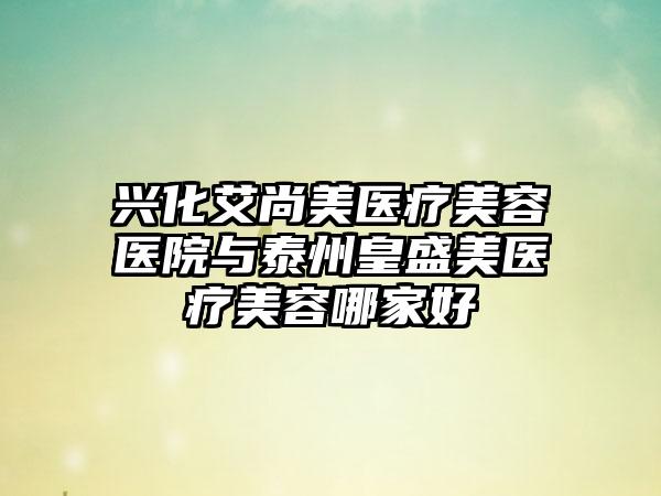 兴化艾尚美医疗美容医院与泰州皇盛美医疗美容哪家好