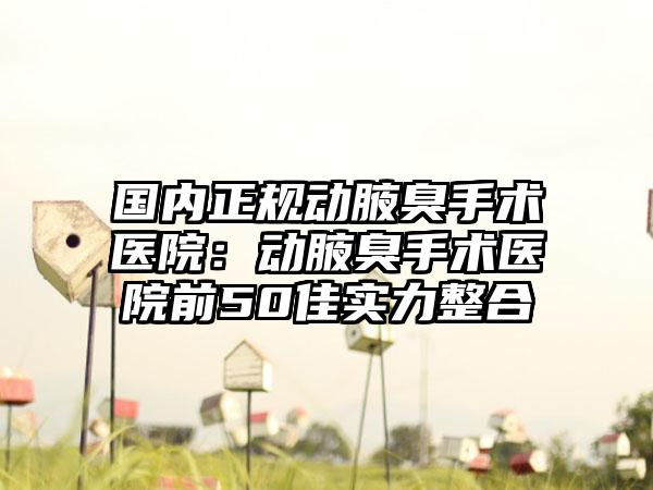 国内正规动腋臭手术医院：动腋臭手术医院前50佳实力整合