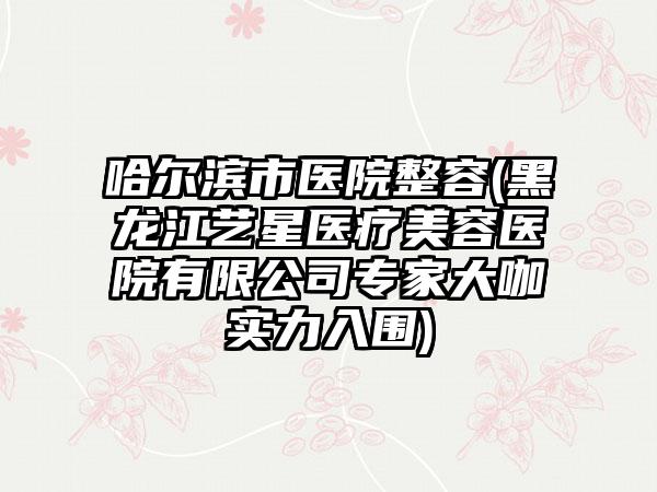 哈尔滨市医院整容(黑龙江艺星医疗美容医院有限公司专家大咖实力入围)
