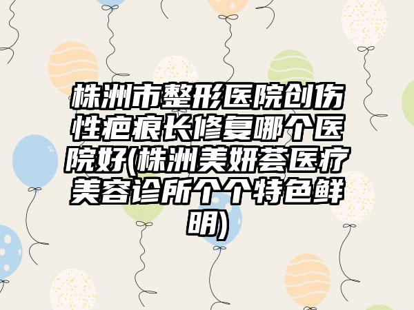 株洲市整形医院创伤性疤痕长修复哪个医院好(株洲美妍荟医疗美容诊所个个特色鲜明)