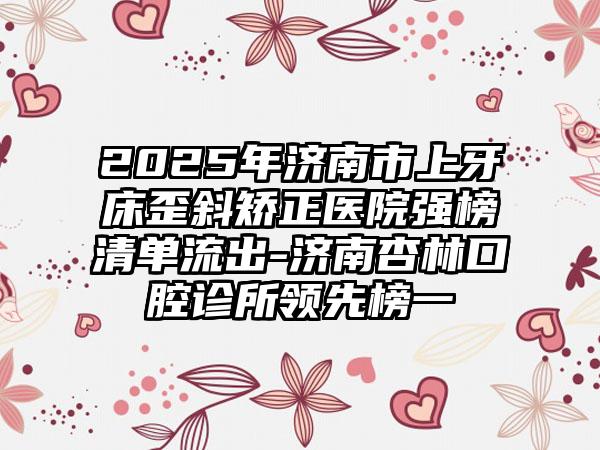 2025年济南市上牙床歪斜矫正医院强榜清单流出-济南杏林口腔诊所领先榜一