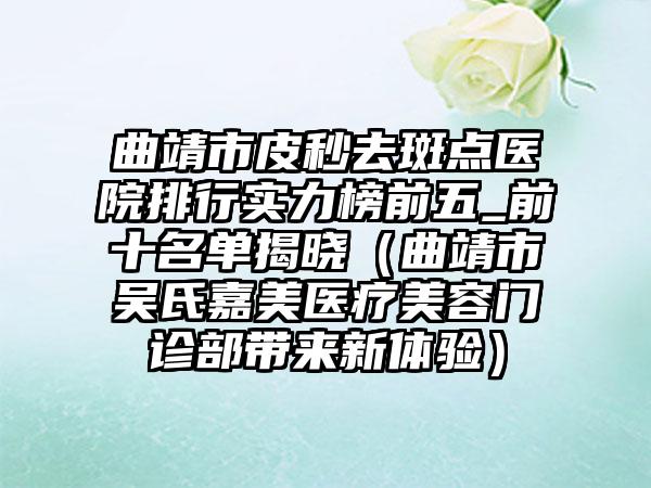 曲靖市皮秒去斑点医院排行实力榜前五_前十名单揭晓（曲靖市吴氏嘉美医疗美容门诊部带来新体验）
