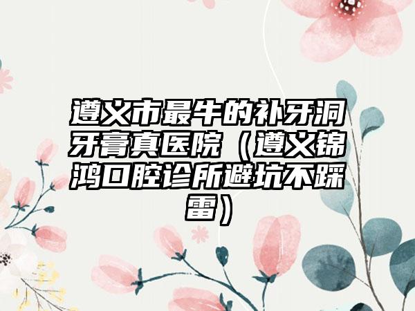 遵义市最牛的补牙洞牙膏真医院（遵义锦鸿口腔诊所避坑不踩雷）