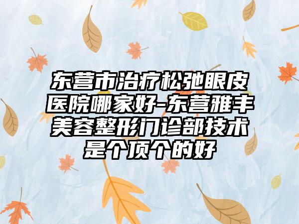 东营市治疗松弛眼皮医院哪家好-东营雅丰美容整形门诊部技术是个顶个的好