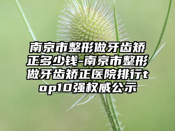 南京市整形做牙齿矫正多少钱-南京市整形做牙齿矫正医院排行top10强权威公示