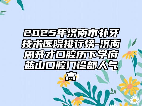 2025年济南市补牙技术医院排行榜-济南周升才口腔历下学府蓝山口腔门诊部人气高
