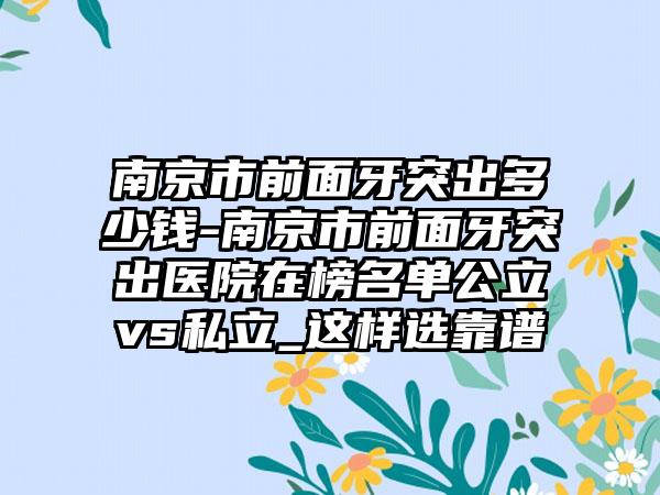 南京市前面牙突出多少钱-南京市前面牙突出医院在榜名单公立vs私立_这样选靠谱