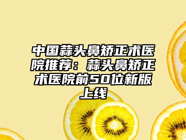 中国蒜头鼻矫正术医院推荐：蒜头鼻矫正术医院前50位新版上线