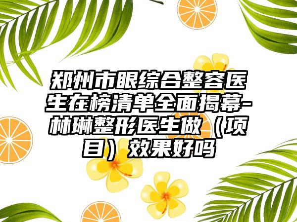 郑州市眼综合整容医生在榜清单全面揭幕-林琳整形医生做（项目）效果好吗