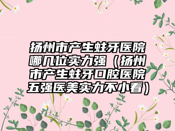 扬州市产生蛀牙医院哪几位实力强（扬州市产生蛀牙口腔医院五强医美实力不小看）