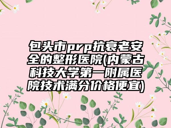 包头市prp抗衰老安全的整形医院(内蒙古科技大学第一附属医院技术满分价格便宜)