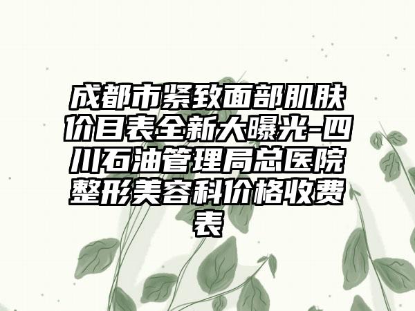 成都市紧致面部肌肤价目表全新大曝光-四川石油管理局总医院整形美容科价格收费表